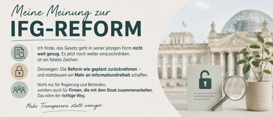 Banner zur IFG-Reform mit dem Reichstagsgebäude im Hintergrund. Im Vordergrund stehen ein Dokument mit geöffnetem Schloss, eine Lupe und eine Pflanze. Der Text fordert mehr Informationsfreiheit statt weiterer Einschränkungen.
Text:
Meine Meinung zur IFG-Reform
Ich finde, das Gesetz geht in seiner jetzigen Form nicht weit genug. Es nun noch weiter einzuschränken, ist ein fatales Zeichen.
Deswegen: Die Reform wie geplant zurücknehmen – und stattdessen mehr Informationsfreiheit schaffen.
Nicht nur für Regierung und Behörden, sondern auch für Firmen, die mit dem Staat zusammenarbeiten. Das wäre der richtige Weg.
Mehr Transparenz statt weniger.